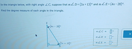 In the triangle below, with right angle ∠ C , suppose that m∠ D=(3x+13)^circ  and m∠ E=(4x-28)^circ .
Find the degree measure of each angle in the triangle.
m∠ C=□°
×
m∠ D=□°
m∠ E=□°