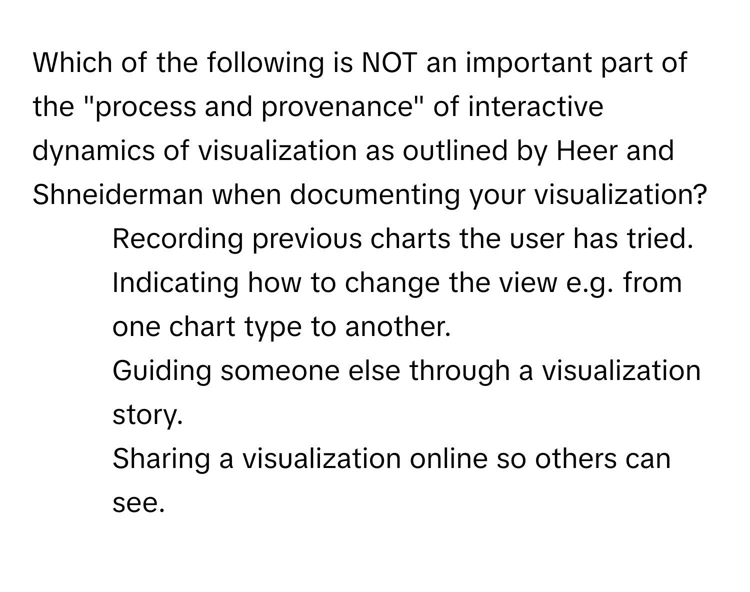 Which of the following is NOT an important part of the "process and provenance" of interactive dynamics of visualization as outlined by Heer and Shneiderman when documenting your visualization?

1) Recording previous charts the user has tried.
2) Indicating how to change the view e.g. from one chart type to another.
3) Guiding someone else through a visualization story.
4) Sharing a visualization online so others can see.