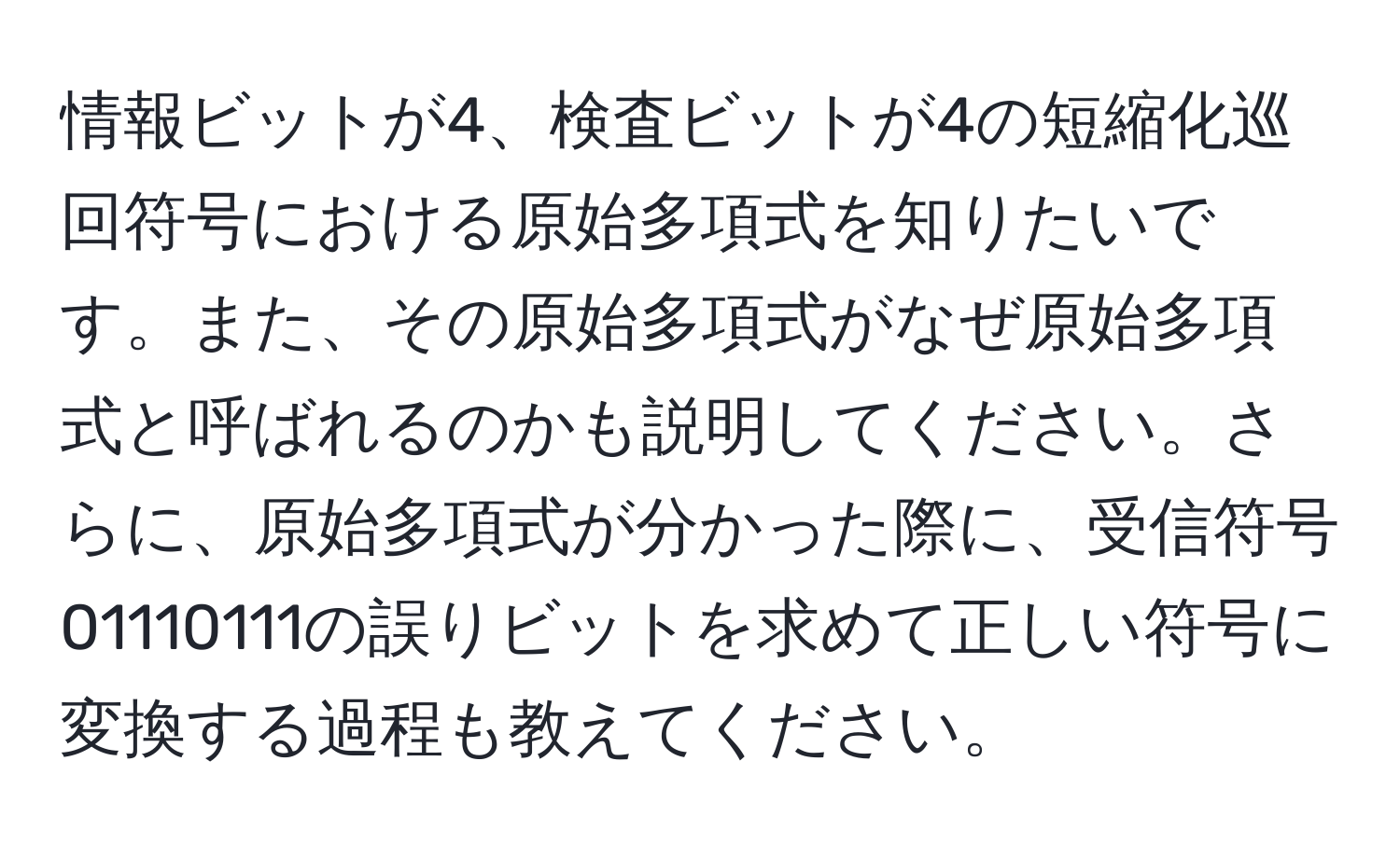 情報ビットが4、検査ビットが4の短縮化巡回符号における原始多項式を知りたいです。また、その原始多項式がなぜ原始多項式と呼ばれるのかも説明してください。さらに、原始多項式が分かった際に、受信符号01110111の誤りビットを求めて正しい符号に変換する過程も教えてください。