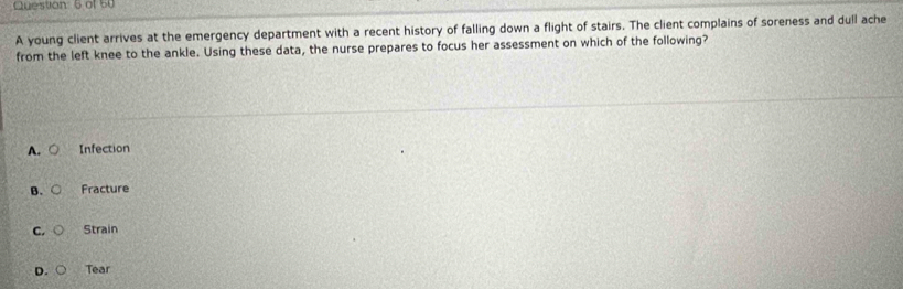 of 50
A young client arrives at the emergency department with a recent history of falling down a flight of stairs. The client complains of soreness and dull ache
from the left knee to the ankle. Using these data, the nurse prepares to focus her assessment on which of the following?
A. Infection
B. Fracture
C. Strain
D. Tear