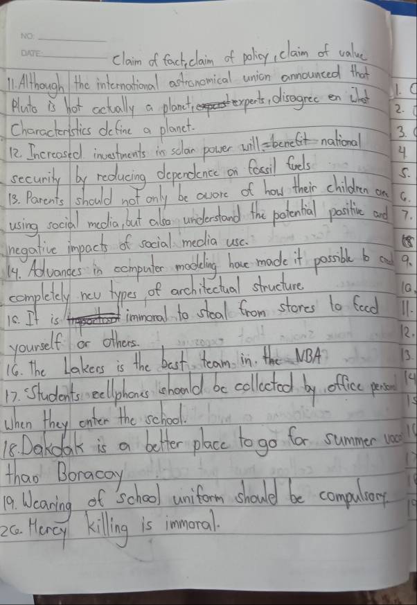 claim of factclaim of policy, claim of value 
1. Although the international actronomical union announced that 
pluto is hot actually a planct ,disagree en chat 1. d 
2. 
Charactenstics define a planet. 
12. Increased investments in sclan power will bene national 
3. 
4 
secumily by reducing dependence on fascil foels 
5. 
13. Parents should not only be aore of how their children a C. 
using social meolia, but also understand the potential positive and 7. 
negative impacts of social media usc. 
14. Advanges in computer madling houe made it possible ba 9. 
completely new hypes, of archilectual structure 10. 
10. It is immoral to steal from storcs l0 faod 11. 
yourself or others 12. 
16. The Lakers is the bast, team in. the NBA 
13. 
12. Students ellphons should be colletod by, offic par 4
When they enter the school. 
18. Dakcloak is a better place to go for summer va 
thao Boracay 
19. Weaning of School uniform should be compular 
2c Hency kiling is immoral
