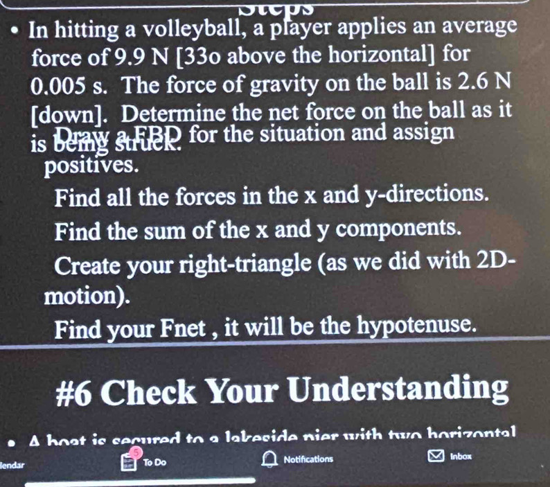 Dwps 
In hitting a volleyball, a player applies an average 
force of 9.9 N [33o above the horizontal] for
0.005 s. The force of gravity on the ball is 2.6 N
[down]. Determine the net force on the ball as it 
is beig struep for the situation and assign 
positives. 
Find all the forces in the x and y -directions. 
Find the sum of the x and y components. 
Create your right-triangle (as we did with 2D - 
motion). 
Find your Fnet , it will be the hypotenuse. 
#6 Check Your Understanding 
A boat is secured to a lakeside pier with two horizontal 
lendar To Do Notifications Inbox