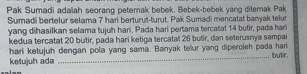 Pak Sumadi adalah seorang peternak bebek. Bebek-bebek yang diternak Pak 
Sumadi bertelur selama 7 hari berturut-turut. Pak Sumadi mencatat banyak telur 
yang dihasilkan selama tujuh hari. Pada hari pertama tercatat 14 butir, pada hari 
kedua tercatat 20 butir, pada hari ketiga tercatat 26 butir, dan seterusnya sampai 
hari ketujuh dengan pola yang sama. Banyak telur yang diperoleh pada hari 
_butir. 
ketujuh ada