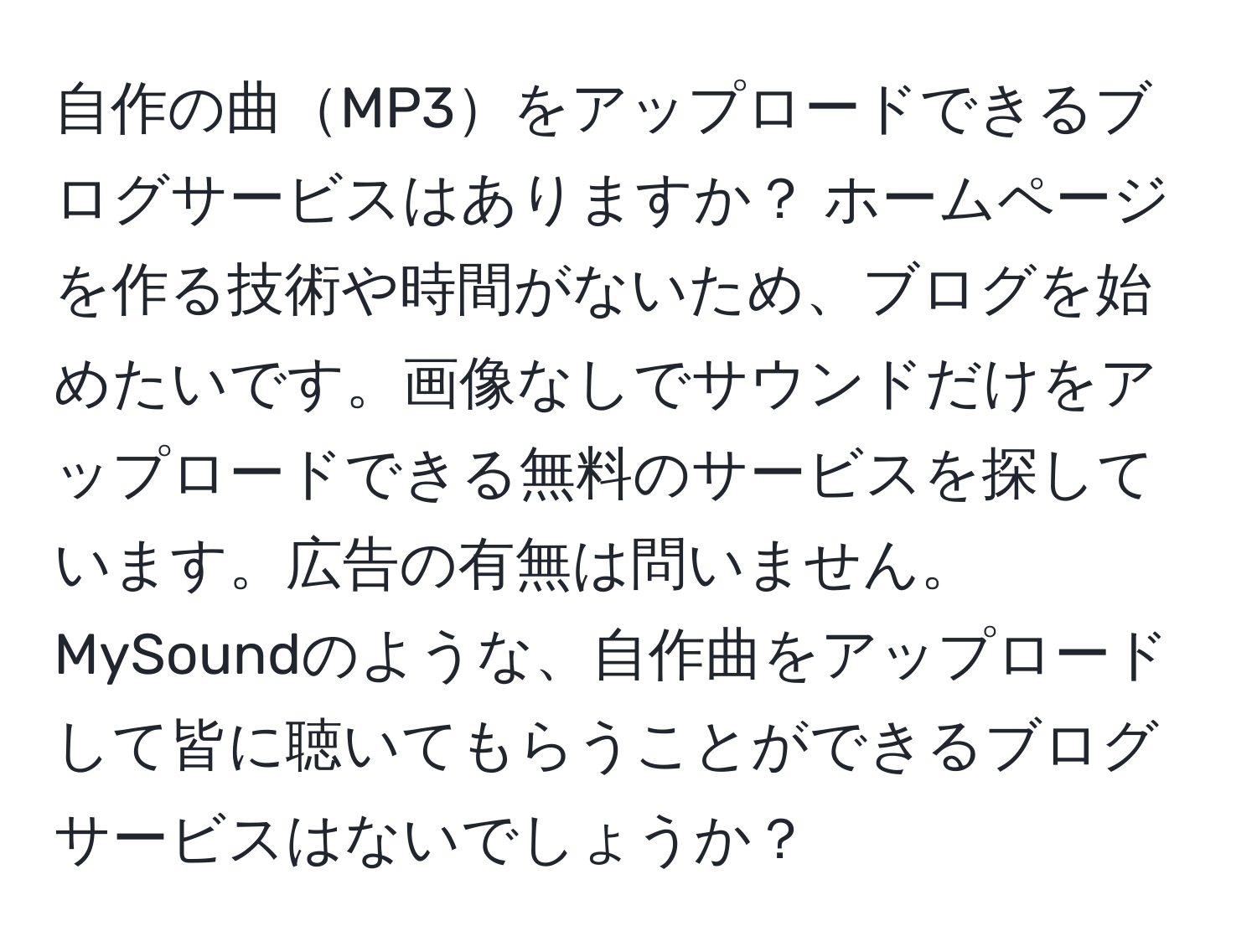 自作の曲MP3をアップロードできるブログサービスはありますか？ ホームページを作る技術や時間がないため、ブログを始めたいです。画像なしでサウンドだけをアップロードできる無料のサービスを探しています。広告の有無は問いません。MySoundのような、自作曲をアップロードして皆に聴いてもらうことができるブログサービスはないでしょうか？