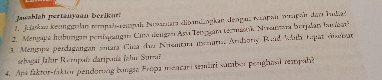 Jawablah pertanyaan berikut! 
1. Jelaskan keunggulan rempah-rempah Nusantara dibandingkan dengan rempah-rempah dari India? 
2. Mengapa hubungan perdagangan Cina dengan Asia Tenggara termasuk Nusantara berjalan lambat? 
3. Mengapa perdagangan antara Cina dan Nusantara menurut Anthony Reid lebih tepat disebut 
sebagai Jalur Rempah daripada Jalur Sutra? 
4. Apa faktor-faktor pendorong bangsa Eropa mencari sendiri sumber penghasil rempah?