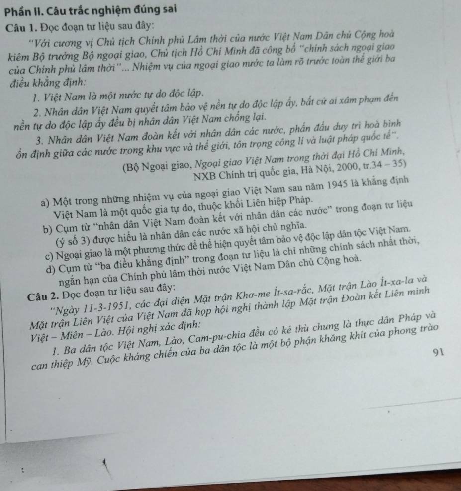 Phần II. Câu trắc nghiệm đúng sai
Câu 1. Đọc đoạn tư liệu sau đây:
'Với cương vị Chủ tịch Chính phủ Lâm thời của nước Việt Nam Dân chủ Cộng hoà
kiêm Bộ trưởng Bộ ngoại giao, Chủ tịch Hồ Chí Minh đã công bố ''chính sách ngoại giao
của Chính phủ lâm thời ''... Nhiệm vụ của ngoại giao nước ta làm rõ trước toàn thế giới ba
điều khắng định:
1. Việt Nam là một nước tự do độc lập.
2. Nhân dân Việt Nam quyết tâm bảo vệ nền tự do độc lập ẩy, bắt cứ ai xâm phạm đến
nền tự do độc lập ấy đều bị nhân dân Việt Nam chống lại.
3. Nhân dân Việt Nam đoàn kết với nhân dân các nước, phần đầu duy trì hoà bình
ổn định giữa các nước trong khu vực và thế giới, tôn trọng công lí và luật pháp quốc tế''.
(Bộ Ngoại giao, Ngoại giao Việt Nam trong thời đại Hồ Chỉ Minh,
NXB Chính trị quốc gia, Hà Nội, 2000, tr.34 - 35)
a) Một trong những nhiệm vụ của ngoại giao Việt Nam sau năm 1945 là khẳng định
Việt Nam là một quốc gia tự do, thuộc khối Liên hiệp Pháp.
b) Cụm từ “nhân dân Việt Nam đoàn kết với nhân dân các nước” trong đoạn tư liệu
(ý số 3) được hiểu là nhân dân các nước xã hội chủ nghĩa.
c) Ngoại giao là một phương thức để thể hiện quyết tâm bảo vệ độc lập dân tộc Việt Nam.
d) Cụm từ “ba điều khẳng định” trong đoạn tư liệu là chi những chính sách nhất thời,
ngắn hạn của Chính phủ lâm thời nước Việt Nam Dân chủ Cộng hoà.
Câu 2. Đọc đoạn tư liệu sau đây:
''Ngày 11-3-1951, các đại diện Mặt trận Khơ-me Ít-sa-rắc, Mặt trận Lào Ít-xa-la và
Mặt trận Liên Việt của Việt Nam đã họp hội nghị thành lập Mặt trận Đoàn kết Liên minh
Việt - Miên - Lào. Hội nghị xác định:
1. Ba dân tộc Việt Nam, Lào, Cam-pu-chia đều có kẻ thù chung là thực dân Pháp và
can thiệp Mỹ. Cuộc kháng chiến của ba dân tộc là một bộ phận khăng khit của phong trào
91