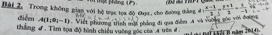 II mật phăng (P). (B ể ti THPT Qu ố c 
Bài 2. Trong không gian với hệ trục tọa độ Oxyz, cho đường thẳng đ :  (x-1)/2 = (y+1)/2 = z/-1 
điểm A(1;0;-1). Viết phương trình mặt phẳng đi qua điểm A và vuỡng góc với đường 
thắng đ. Tìm tọa độ hình chiếu vuông góc của A trên đ . 
hị ĐH khối B năm 2014).