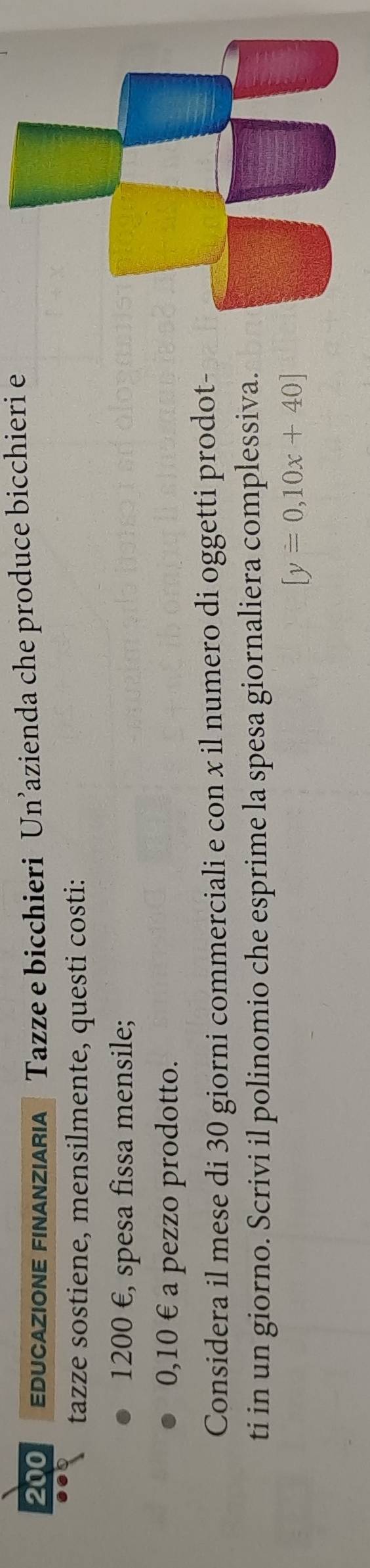 200 EDUCaZIONE FINANZIARIa Tazze e bicchieri Un’azienda che produce bicchieri e 
tazze sostiene, mensilmente, questi costi:
1200 €, spesa fissa mensile;
0,10 € a pezzo prodotto. 
Considera il mese di 30 giorni commerciali e con x il numero di oggetti prodot- 
ti in un giorno. Scrivi il polinomio che esprime la spesa giornaliera complessiva.
[y=0,10x+40]