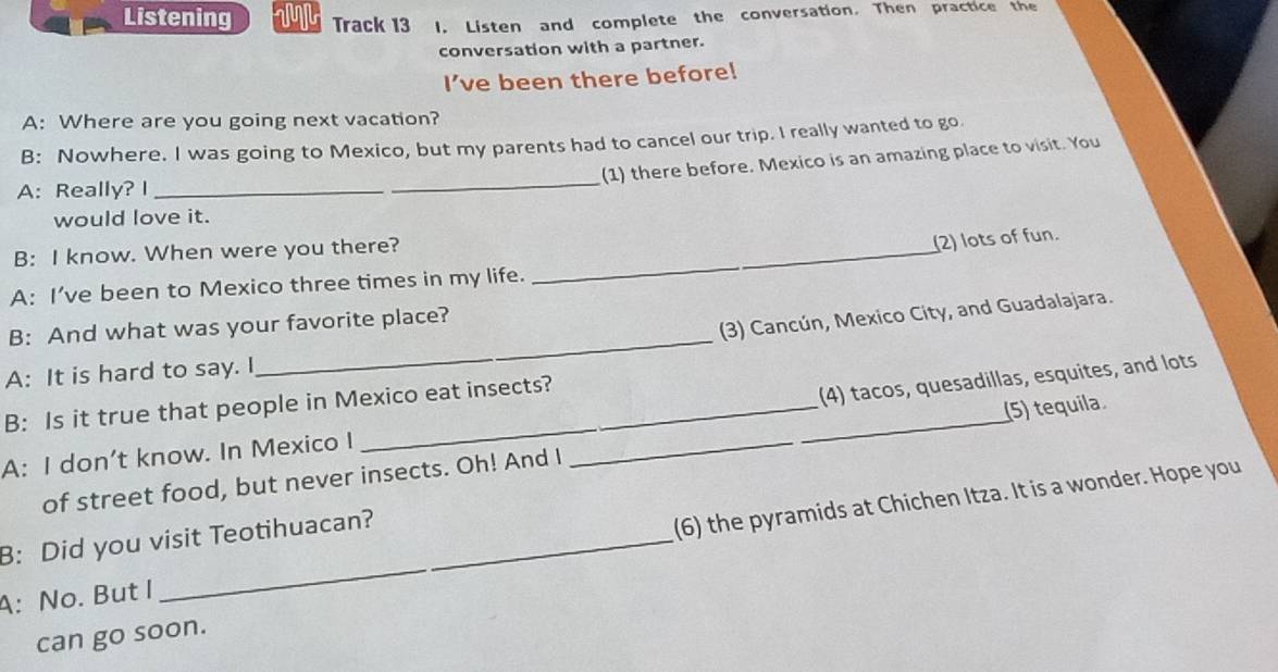 Listening VN Track 13 l. Listen and complete the conversation. Then practice the 
conversation with a partner. 
I’ve been there before! 
A: Where are you going next vacation? 
B: Nowhere. I was going to Mexico, but my parents had to cancel our trip. I really wanted to go. 
_ 
(1) there before. Mexico is an amazing place to visit. You 
A: Really? I_ 
would love it. 
B: I know. When were you there?_ 
(2) lots of fun. 
A: I’ve been to Mexico three times in my life. 
(3) Cancún, Mexico City, and Guadalajara. 
B: And what was your favorite place? 
A: It is hard to say. I 
_ 
B: Is it true that people in Mexico eat insects? 
A: I don’t know. In Mexico I __(4) tacos, quesadillas, esquites, and lots 
of street food, but never insects. Oh! And I (5) tequila. 
A: No. But I _(6) the pyramids at Chichen Itza. It is a wonder. Hope you 
B: Did you visit Teotihuacan? 
can go soon.