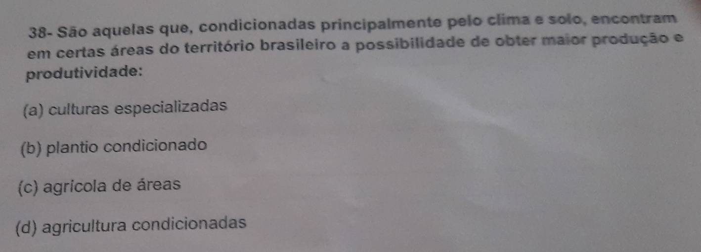 38- São aquelas que, condicionadas principalmente pelo clima e solo, encontram
em certas áreas do território brasileiro a possibilidade de obter maior produção e
produtividade:
(a) culturas especializadas
(b) plantio condicionado
(c) agricola de áreas
(d) agricultura condicionadas