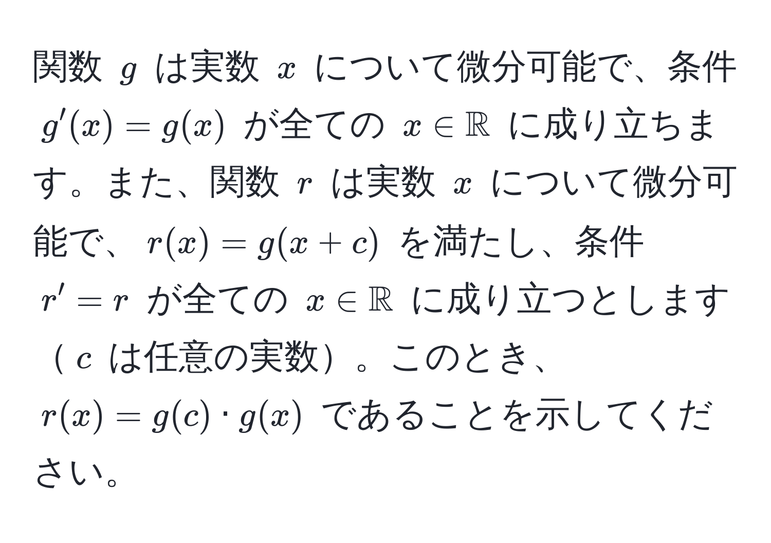 関数 $g$ は実数 $x$ について微分可能で、条件 $g'(x) = g(x)$ が全ての $x ∈ mathbbR$ に成り立ちます。また、関数 $r$ は実数 $x$ について微分可能で、$r(x) = g(x+c)$ を満たし、条件 $r' = r$ が全ての $x ∈ mathbbR$ に成り立つとします$c$ は任意の実数。このとき、$r(x) = g(c) · g(x)$ であることを示してください。