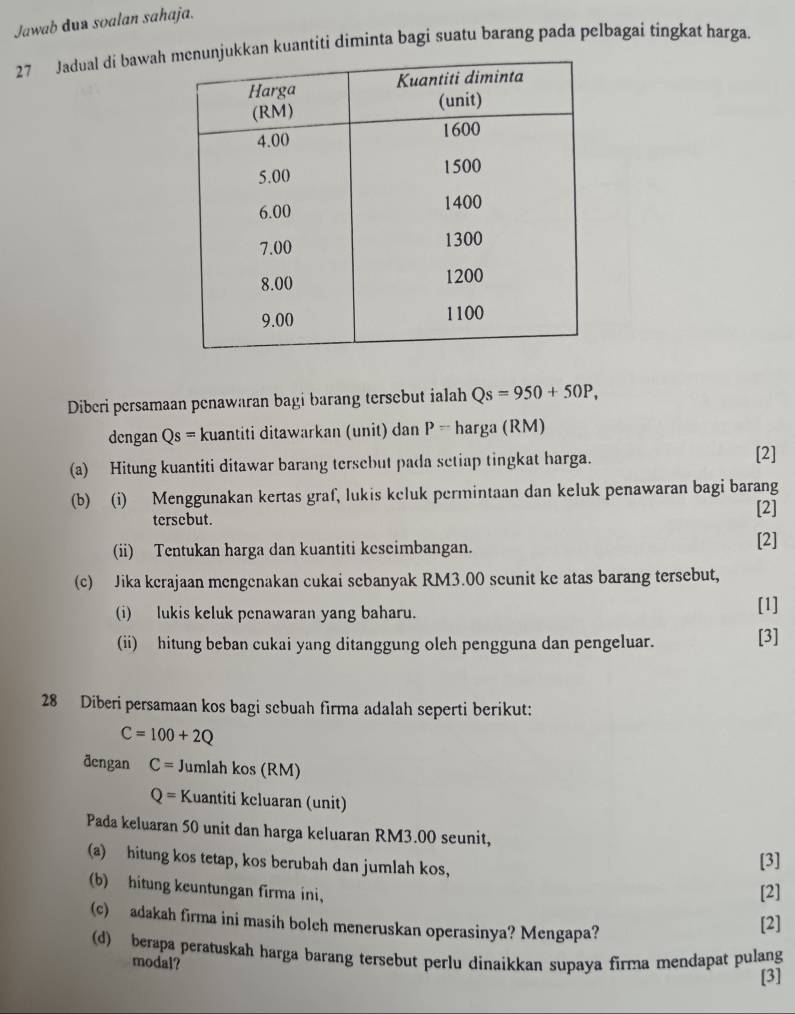 Jawah duə soalan sahaja. 
27 Jadual di bawah an kuantiti diminta bagi suatu barang pada pelbagai tingkat harga. 
Diberi persamaan penawaran bagi barang tersebut ialah Qs=950+50P, 
dengan Qs = kuantiti ditawarkan (unit) dan P= harga (RM) 
(a) Hitung kuantiti ditawar barang tersebut pada setiap tingkat harga. 
[2] 
(b) (i) Menggunakan kertas graf, lukis kcluk permintaan dan keluk penawaran bagi barang 
tersebut. [2] 
(ii) Tentukan harga dan kuantiti keseimbangan. [2] 
(c) Jika kcrajaan mengenakan cukai sebanyak RM3.00 seunit ke atas barang tersebut, 
(i) lukis keluk penawaran yang baharu. [1] 
(ii) hitung beban cukai yang ditanggung oleh pengguna dan pengeluar. [3] 
28 Diberi persamaan kos bagi sebuah firma adalah seperti berikut:
C=100+2Q
đengan C= Jumlah kos (RM)
Q= Kuantiti keluaran (unit) 
Pada keluaran 50 unit dan harga keluaran RM3.00 seunit, 
(a) hitung kos tetap, kos berubah dan jumlah kos, 
[3] 
(b) hitung keuntungan firma ini, [2] 
(c) adakah firma ini masih boleh meneruskan operasinya? Mengapa? [2] 
(d) berapa peratuskah harga barang tersebut perlu dinaikkan supaya firma mendapat pulang 
modal? 
[3]