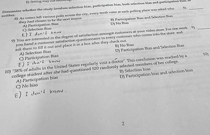 Setting may not encou
Determine whether the study involves selection bias, participation bias, both selection bias and participation bias, of
8) As voters left various polls across the city, every tenth voter at each polling place was asked who 8)
neither.
they had chosen to be the next mayor.
A) Participation Bias B) Participation Bias and Selection Bias
C) Selection Bias D) No Bias
9) You are interested in the degree of satisfaction amongst customers at your video store. For one week 9)_
E)ī
you hand a customer satisfaction questionnaire to every customer who comes into the store and
ask them to fill it out and place it in a box after they check out.
A) Selection Bias B) No Bias
C) Participation Bias D) Participation Bias and Selection Bias
10) '' 38% of adults in the United States regularly visit a doctor''. This conclusion was reached by a
10)
ε )
college student after she had questioned 520 randomly selected members of her college.
A) Participation bias B) Selection bias
C) No bias D) Participation bias and selection bias
2