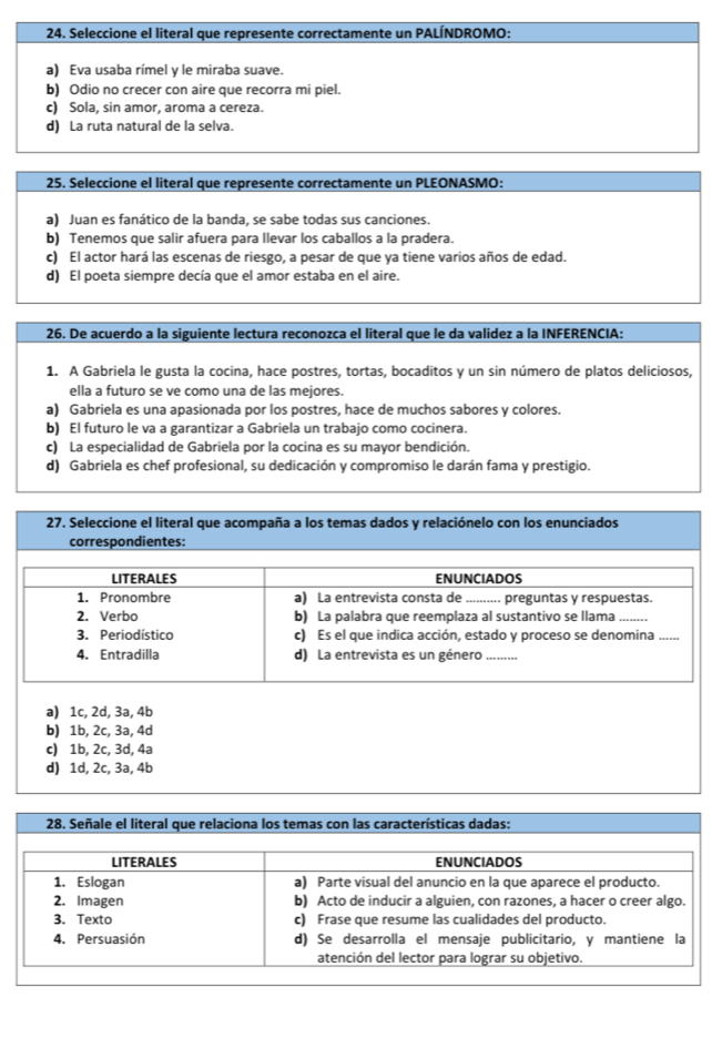 Seleccione el literal que represente correctamente un PALÍNDROMO:
a) Eva usaba rímel y le miraba suave.
b) Odio no crecer con aire que recorra mi piel.
c) Sola, sin amor, aroma a cereza.
d) La ruta natural de la selva.
25. Seleccione el literal que represente correctamente un PLEONASMO:
a) Juan es fanático de la banda, se sabe todas sus canciones.
b) Tenemos que salir afuera para llevar los caballos a la pradera.
c) El actor hará las escenas de riesgo, a pesar de que ya tiene varios años de edad.
d) El poeta siempre decía que el amor estaba en el aire.
26. De acuerdo a la siguiente lectura reconozca el literal que le da validez a la INFERENCIA:
1. A Gabriela le gusta la cocina, hace postres, tortas, bocaditos y un sin número de platos deliciosos,
ella a futuro se ve como una de las mejores.
a) Gabriela es una apasionada por los postres, hace de muchos sabores y colores.
b) El futuro le va a garantizar a Gabriela un trabajo como cocinera.
c) La especialidad de Gabriela por la cocina es su mayor bendición.
d) Gabriela es chef profesional, su dedicación y compromiso le darán fama y prestigio.
a) 1c, 2d, 3a, 4b
b) 1b, 2c, 3a, 4d
c) 1b, 2c, 3d, 4a
d) 1d, 2c, 3a, 4b