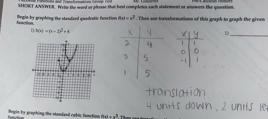 ecewise Functions and Transformations Group Test Mr. Gutierrez Pre-Calculus Hônors
SHORT ANSWER. Write the word or phrase that best completes each statement or answers the question.
Begin by graphing the standard quadratic function f(x)=x^2. Then use transformations of this graph to graph the given
function.1)_
1) h(x)=(x-2)^2+4
Begin by graphing the standard cubic function f(x)=x^3
function