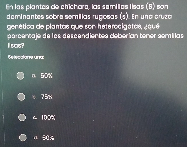 En las plantas de chícharo, las semillas lisas (S) son
dominantes sobre semillas rugosas (s). En una cruza
genética de plantas que son heterocigotas, ¿qué
porcentaje de los descendientes deberían tener semillas
lisas?
Seleccione una:
a. 50%
b. 75%
c. 100%
d. 60%