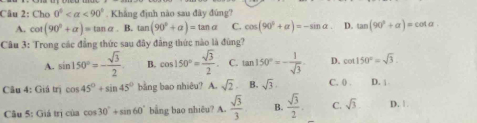 Cho 0° <90°. Khẳng định nào sau đây đúng?
A. cot (90°+alpha )=tan alpha B. tan (90°+alpha )=tan alpha C. cos (90°+alpha )=-sin alpha. D. tan (90^(θ)+alpha )=cot alpha. 
Câu 3: Trong các đẳng thức sau đây đẳng thức nào là đùng?
A. sin 150°=- sqrt(3)/2 . B. cos 150°= sqrt(3)/2 . C. tan 150°=- 1/sqrt(3)  D. cot 150°=sqrt(3). 
Câu 4: Giá trị cos 45°+sin 45° bằng bao nhiêu? A. sqrt(2). B. sqrt(3). C. 0. D. |.
Câu 5: Giá trị của cos 30°+sin 60° bằng bao nhiêu? A.  sqrt(3)/3  B.  sqrt(3)/2 . C. sqrt(3) D. 1