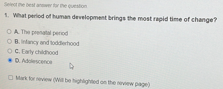 Select the best answer for the question.
1. What period of human development brings the most rapid time of change?
A. The prenatal period
B. Infancy and toddlerhood
C. Early childhood
D. Adolescence
Mark for review (Will be highlighted on the review page)