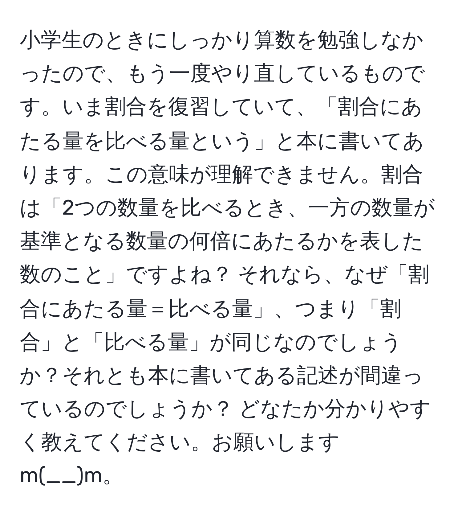 小学生のときにしっかり算数を勉強しなかったので、もう一度やり直しているものです。いま割合を復習していて、「割合にあたる量を比べる量という」と本に書いてあります。この意味が理解できません。割合は「2つの数量を比べるとき、一方の数量が基準となる数量の何倍にあたるかを表した数のこと」ですよね？ それなら、なぜ「割合にあたる量＝比べる量」、つまり「割合」と「比べる量」が同じなのでしょうか？それとも本に書いてある記述が間違っているのでしょうか？ どなたか分かりやすく教えてください。お願いしますm(__)m。