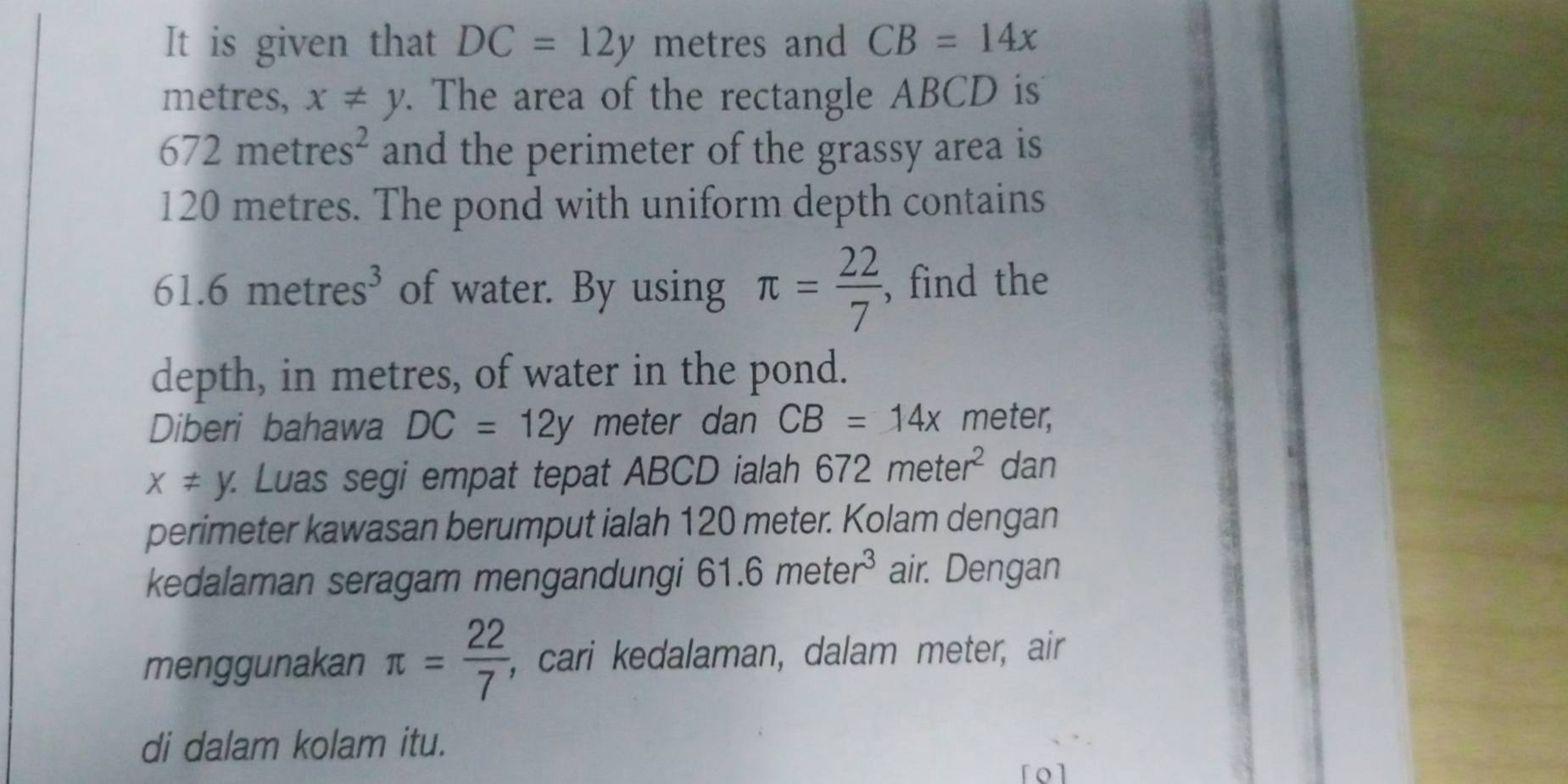 It is given that DC=12y metres and CB=14x
metres, x!= y. The area of the rectangle ABCD is
672metres^2 and the perimeter of the grassy area is
120 metres. The pond with uniform depth contains
61.6metres^3 of water. By using π = 22/7  , find the 
depth, in metres, of water in the pond. 
Diberi bahawa DC=12y meter dan CB=14x meter,
x!= y. : Luas segi empat tepat ABCD ialah 672meter^2 dan 
perimeter kawasan berumput ialah 120 meter. Kolam dengan 
kedalaman seragam mengandungi 61.6meter^3 air. Dengan 
menggunakan π = 22/7  , cari kedalaman, dalam meter, air 
di dalam kolam itu. 
rol