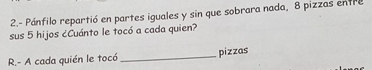 2.- Pánfilo repartió en partes iguales y sin que sobrara nada, 8 pizzas entre 
sus 5 hijos ¿Cuánto le tocó a cada quien? 
R.- A cada quién le tocó _pizzas