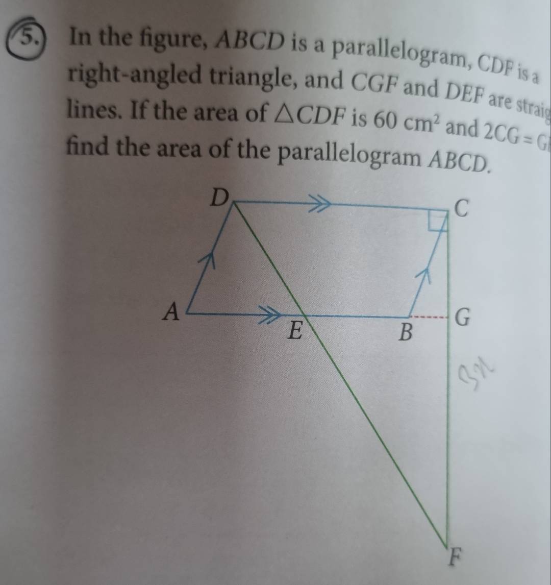 5.) In the figure, ABCD is a parallelogram, CDF is a 
right-angled triangle, and CGF and DEF are straig 
lines. If the area of △ CDF is 60cm^2 and 2CG=G
find the area of the parallelogram ABCD.