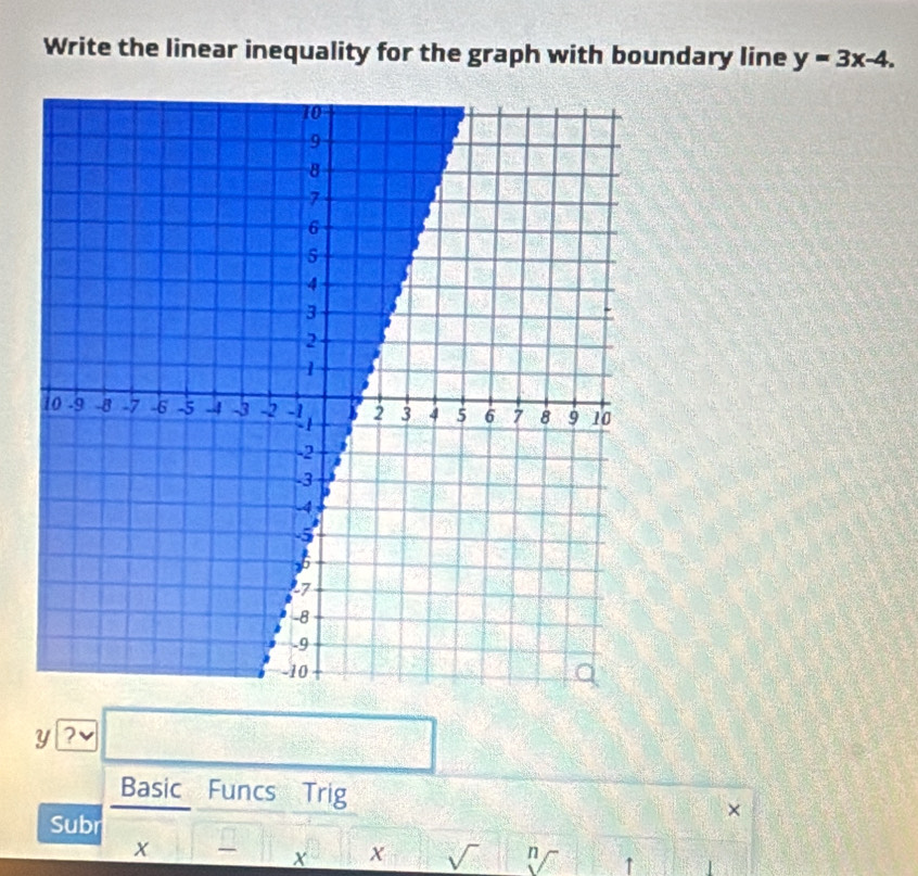 Write the linear inequality for the graph with boundary line y=3x-4.
y ? 
□°2^(1 
Basic Funcs Trig × 
Subr
x
x x sqrt ) n ↑