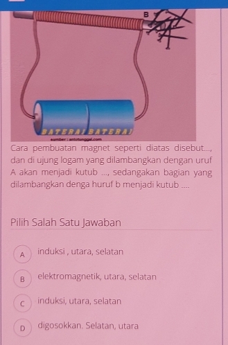 Cara pembuatan magnet seperti diatas disebut...,
dan di ujung logam yang dilambangkan dengan uruf
A akan menjadi kutub ..., sedangakan bagian yang
dilambangkan denga huruf b menjadi kutub ....
Pilih Salah Satu Jawaban
A induksi , utara, selatan
B elektromagnetik, utara, selatan
c induksi, utara, selatan
p digosokkan. Selatan, utara