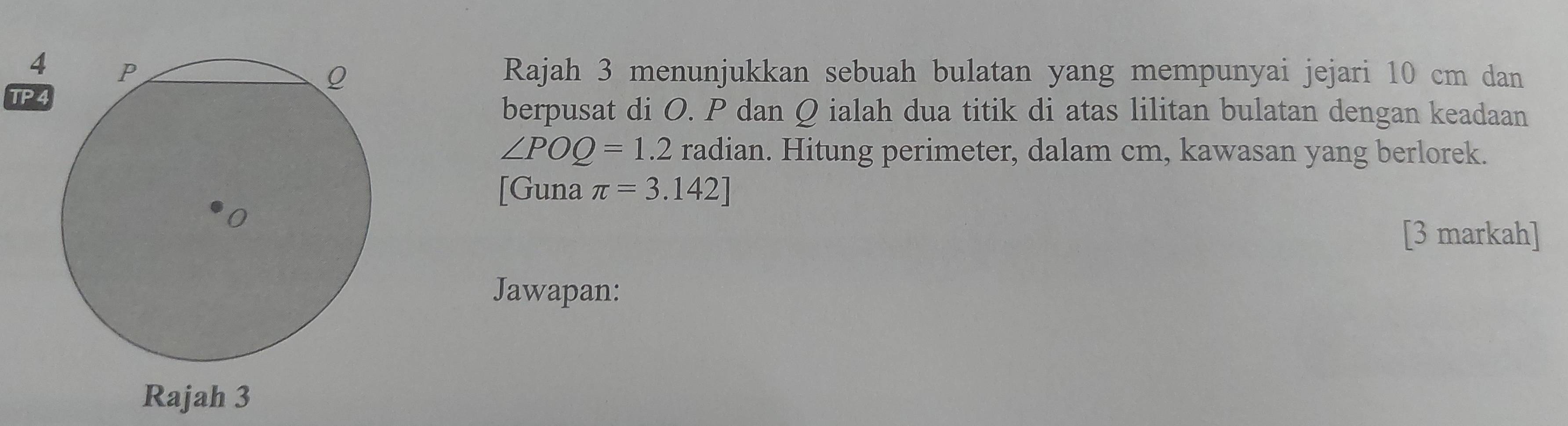 4Rajah 3 menunjukkan sebuah bulatan yang mempunyai jejari 10 cm dan 
TP4 
berpusat di O. P dan Q ialah dua titik di atas lilitan bulatan dengan keadaan
∠ POQ=1.2 radian. Hitung perimeter, dalam cm, kawasan yang berlorek. 
[Guna π =3.142]
[3 markah] 
Jawapan: