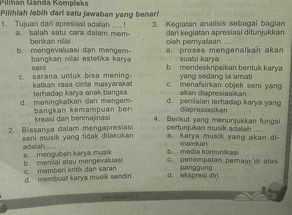 Pilihan Ganda Kompleks
Pilihlah lebih dari satu jawaban yang benar!
1. Tujuan dari apresiasi adalah .... ! 3. Kegiatan analisis sebagai bagian
a. salah satu cara dalam mem- dari kegiatan apresiași ditunjukkan
berikan nilai oleh pernyataan ....
b. mengevaluasi dan mengem- a. proses mengenalkan akan
bangkan nilai estetika karya suatu karya
seni b. mendeskripsikan bentuk karya
c. sarana untuk bisa mening- yang sedang ia amati
katkan rasa cinta masyarakat c. menafsirkan objek seni yang
terhadap karya anak bangsa akan diapresiasikan
d. meningkatkan dan mengem- d. penilaian terhadap karya yang
bangkan kemampuan ber- diapresiasikan
kreasi dan berimajinasi 4. Berikut yang menunjukkan fungsi
2. Biasanya dalam mengapresiasi pertunjukan musik adalah ....
seni musik yang tidak dilakukan a. karya musik yang akan di-
mainkan
adalah … b. media komunikasi
a. mengubah karya musik
b. menilai atau mengevaluasi c. penempatan pemain di atas
c. memberi kritik dan saran panggung
d. membuat karya musik sendiri d. ekspresi diri
Seni Musik 6 - 2