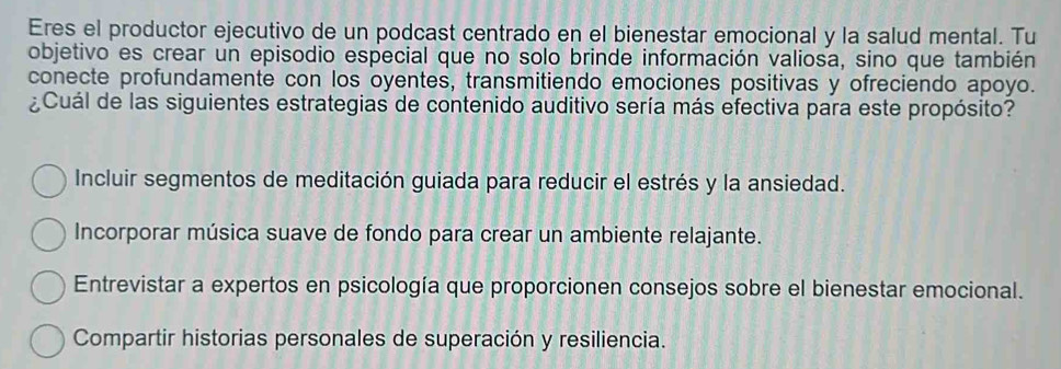 Eres el productor ejecutivo de un podcast centrado en el bienestar emocional y la salud mental. Tu
objetivo es crear un episodio especial que no solo brinde información valiosa, sino que también
conecte profundamente con los oyentes, transmitiendo emociones positivas y ofreciendo apoyo.
¿Cuál de las siguientes estrategias de contenido auditivo sería más efectiva para este propósito?
Incluir segmentos de meditación guiada para reducir el estrés y la ansiedad.
Incorporar música suave de fondo para crear un ambiente relajante.
Entrevistar a expertos en psicología que proporcionen consejos sobre el bienestar emocional.
Compartir historias personales de superación y resiliencia.