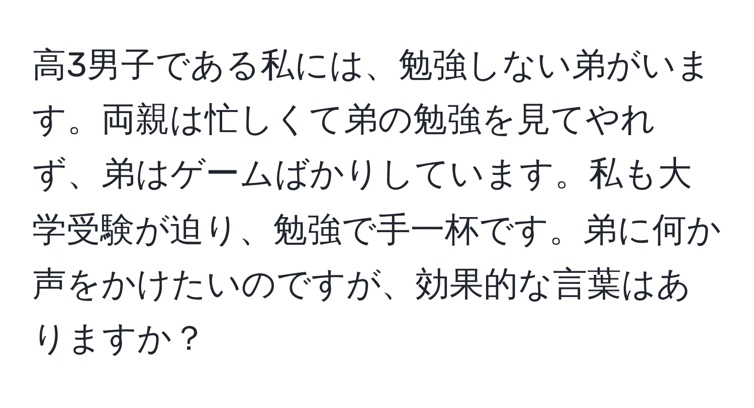 高3男子である私には、勉強しない弟がいます。両親は忙しくて弟の勉強を見てやれず、弟はゲームばかりしています。私も大学受験が迫り、勉強で手一杯です。弟に何か声をかけたいのですが、効果的な言葉はありますか？