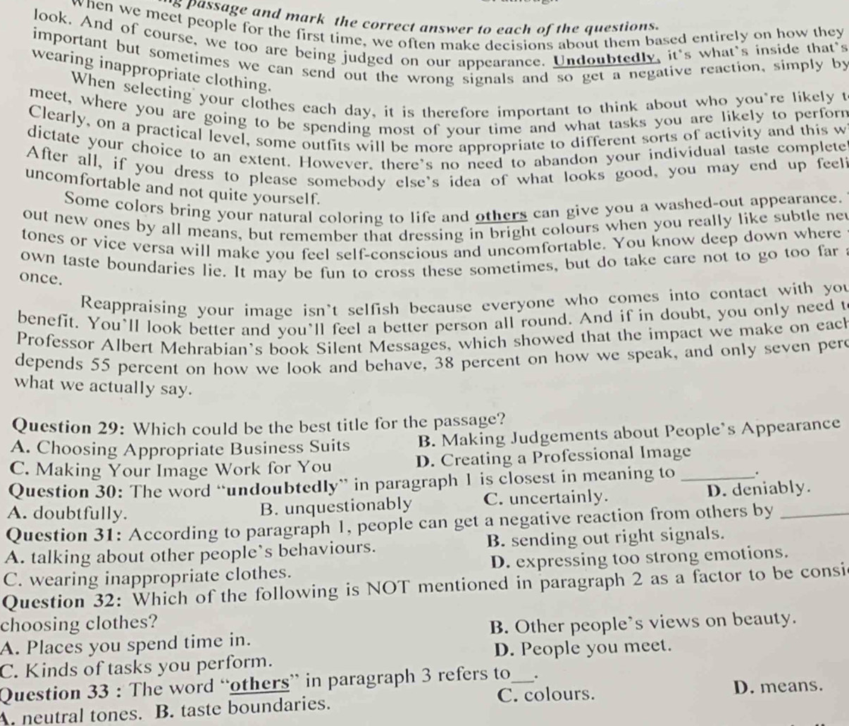 '8 passage and mark the correct answer to each of the questions.
when we meet people for the first time, we often make decisions about them based entirely on how they
look. And of course, we too are being judged on our appearance. Undoubtedly, it's what's inside that's
important but sometimes we can send out the wrong signals and so get a negative reaction, simply by
wearing inappropriate clothing.
When selecting your clothes each day, it is therefore important to think about who you"re likely t
meet, where you are going to be spending most of your time and what tasks you are likely to perforn
Clearly, on a practical level, some outfits will be more appropriate to different sorts of activity and this w
dictate your choice to an extent. However, there's no need to abandon your individual taste complete
After all, if you dress to please somebody else's idea of what looks good, you may end up feel?
uncomfortable and not quite yourself.
Some colors bring your natural coloring to life and others can give you a washed-out appearance.
out new ones by all means, but remember that dressing in bright colours when you really like subtle net
tones or vice versa will make you feel self-conscious and uncomfortable. You know deep down where
own taste boundaries lie. It may be fun to cross these sometimes, but do take care not to go too far
once.
Reappraising your image isn't selfish because everyone who comes into contact with you
benefit. You’ll look better and you’ll feel a better person all round. And if in doubt, you only need t
Professor Albert Mehrabian's book Silent Messages, which showed that the impact we make on eac
depends 55 percent on how we look and behave, 38 percent on how we speak, and only seven pere
what we actually say.
Question 29: Which could be the best title for the passage?
A. Choosing Appropriate Business Suits B. Making Judgements about People’s Appearance
C. Making Your Image Work for You D. Creating a Professional Image
Question 30: The word “undoubtedly” in paragraph 1 is closest in meaning to _.
A. doubtfully. C. uncertainly. D. deniably.
B. unquestionably
Question 31: According to paragraph 1, people can get a negative reaction from others by_
A. talking about other people`s behaviours. B. sending out right signals.
C. wearing inappropriate clothes. D. expressing too strong emotions.
Question 32: Which of the following is NOT mentioned in paragraph 2 as a factor to be consi
choosing clothes?
A. Places you spend time in. B. Other people's views on beauty.
D. People you meet.
C. Kinds of tasks you perform.
Question 33 : The word “others” in paragraph 3 refers to_ .
A. neutral tones. B. taste boundaries. C. colours.
D. means.