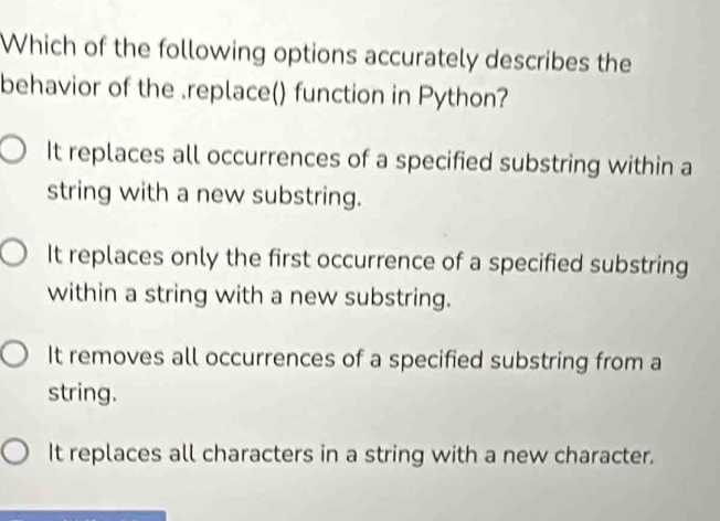 Which of the following options accurately describes the
behavior of the .replace() function in Python?
It replaces all occurrences of a specified substring within a
string with a new substring.
It replaces only the first occurrence of a specified substring
within a string with a new substring.
It removes all occurrences of a specified substring from a
string.
It replaces all characters in a string with a new character.