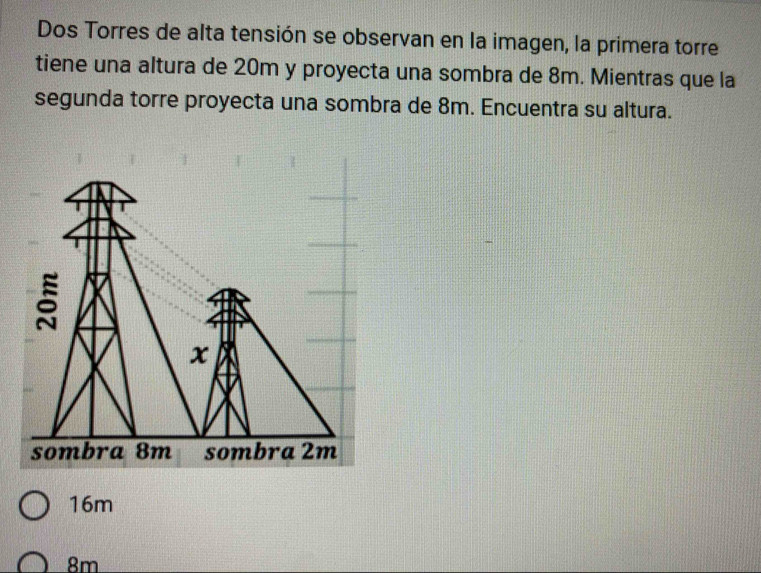 Dos Torres de alta tensión se observan en la imagen, la primera torre
tiene una altura de 20m y proyecta una sombra de 8m. Mientras que la
segunda torre proyecta una sombra de 8m. Encuentra su altura.
16m
8m