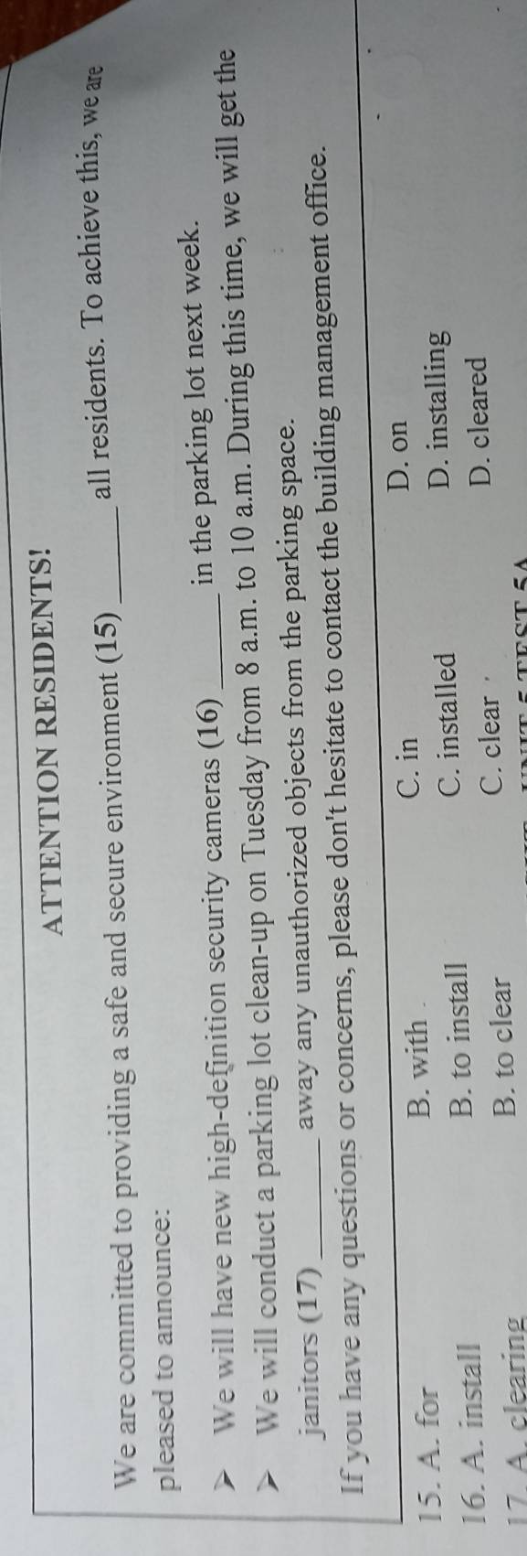 ATTENTION RESIDENTS!
We are committed to providing a safe and secure environment (15)_
all residents. To achieve this, we are
pleased to announce:
We will have new high-definition security cameras (16) _in the parking lot next week.
We will conduct a parking lot clean-up on Tuesday from 8 a.m. to 10 a.m. During this time, we will get the
janitors (17) away any unauthorized objects from the parking space.
If you have any questions or concerns, please don't hesitate to contact the building management office.
15. A. for B. with C. in
D. on
16. A. install B. to install
C. installed D. installing
17. A. clearing B. to clear C. clear D. cleared