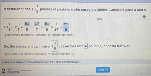 A restaurant has 10 1/5  pounds of pasta to make casserole dishes. Complete parts a and b.
10 1/5 / 2 3/7 = 51/5 /  17/7 = 51/5 *  7/17 = 21/5 
(Type whole numbers, fractions, or mixed numbers.) 
So, the restaurant can make 4 1/5  casseroles with boxed 6 pound (s) of pasta left over. 
(Type whole numbers, fractions, or mixed numbers.) 
Enter your answer in the edit fields and then click Check Answer. 
parts Clear All 
2 remaining