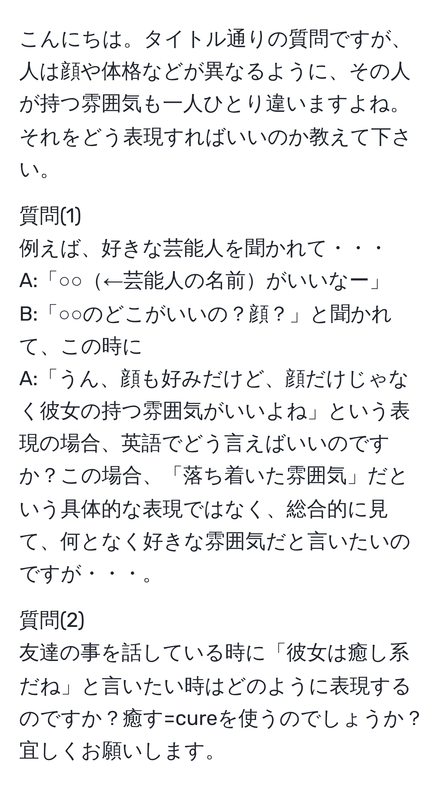 こんにちは。タイトル通りの質問ですが、人は顔や体格などが異なるように、その人が持つ雰囲気も一人ひとり違いますよね。それをどう表現すればいいのか教えて下さい。

質問(1)  
例えば、好きな芸能人を聞かれて・・・  
A:「○○←芸能人の名前がいいなー」  
B:「○○のどこがいいの？顔？」と聞かれて、この時に  
A:「うん、顔も好みだけど、顔だけじゃなく彼女の持つ雰囲気がいいよね」という表現の場合、英語でどう言えばいいのですか？この場合、「落ち着いた雰囲気」だという具体的な表現ではなく、総合的に見て、何となく好きな雰囲気だと言いたいのですが・・・。

質問(2)  
友達の事を話している時に「彼女は癒し系だね」と言いたい時はどのように表現するのですか？癒す=cureを使うのでしょうか？宜しくお願いします。