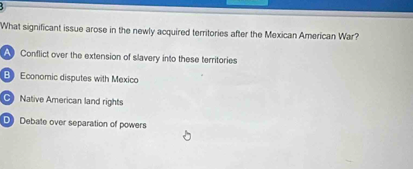 What significant issue arose in the newly acquired territories after the Mexican American War?
A Conflict over the extension of slavery into these territories
B Economic disputes with Mexico
C Native American land rights
D Debate over separation of powers