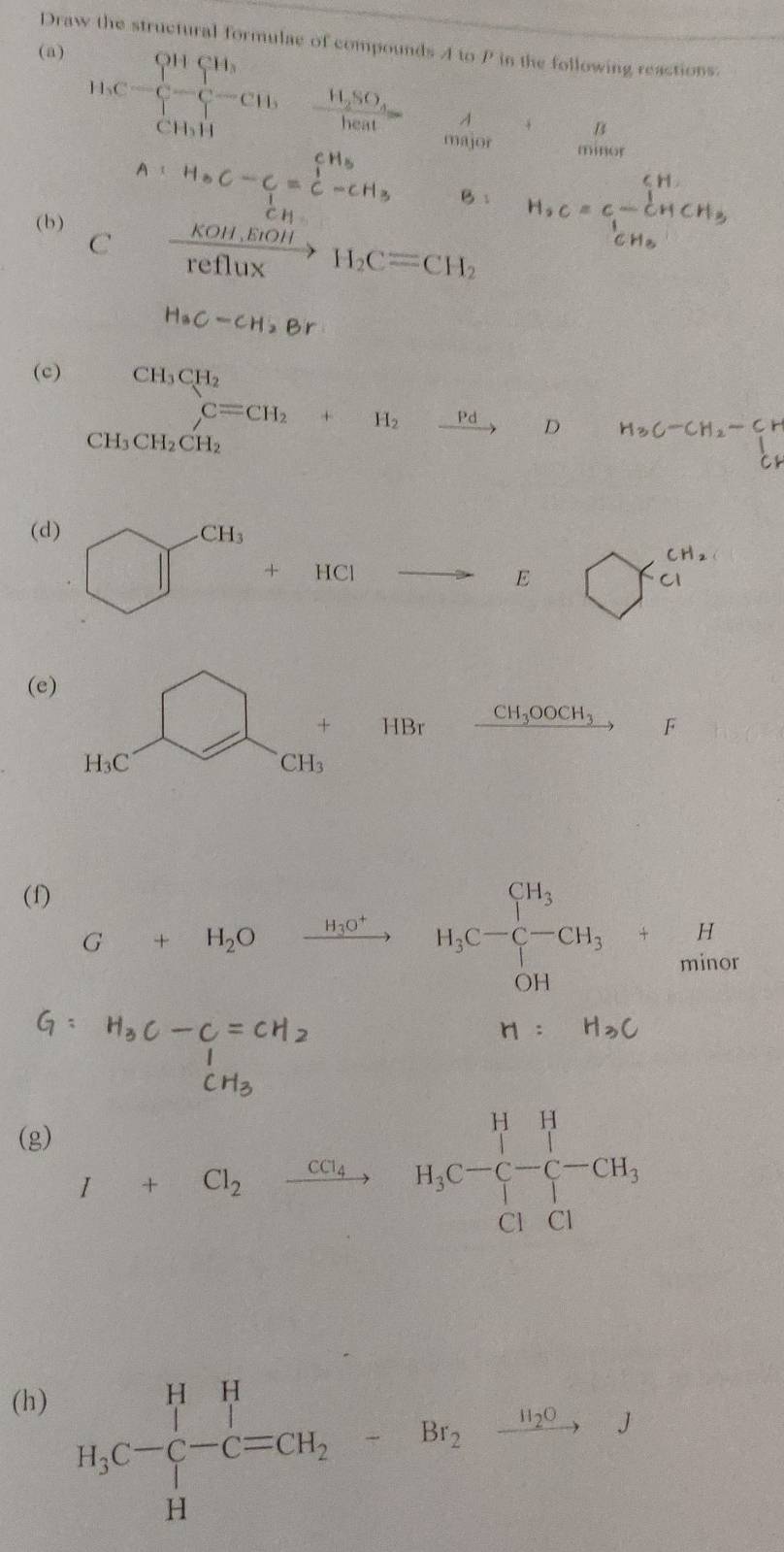 Draw the structural formulae of compounds A to P in the following reactions. 
(a)
H,C=frac (prodlimits _i=1)^(91)C_iH(prodlimits _i=1)^9C=frac 10= major minor 
A 
B
A:H_8C-C_1=beginarrayr CH_5C-CH_3 B: CH_3CH)^2CC
 1/CH 
(b )  (KOH,ErOH)/reflux H_2C=CH_2
H. C = CCH CH
C
H_3C-CH_2Br
(c)
(-3,4=-),4,.....
beginarrayr CH_3CH_2 C=CH_2+H_2xrightarrow Pdendarray D H_3C-CH_2-Cr
CH_3CH_2CH_2
(d) CH_3
□ +HCl overline  E bigcirc
 1/2 (2,1= □ /□  
(e)
HBr CH_3OOCH_3 F
H_3C CH₃
(f) 
H
G+H_2O xrightarrow H_3O^+ H_3C-C-CH_3+ minor
H:H_3C
t h - 
(g)
I+Cl_2xrightarrow CCl_4 H_3C-C-C-CH_3
(h) 
H_3C-C-^1-C=CH_2-Br_2xrightarrow -