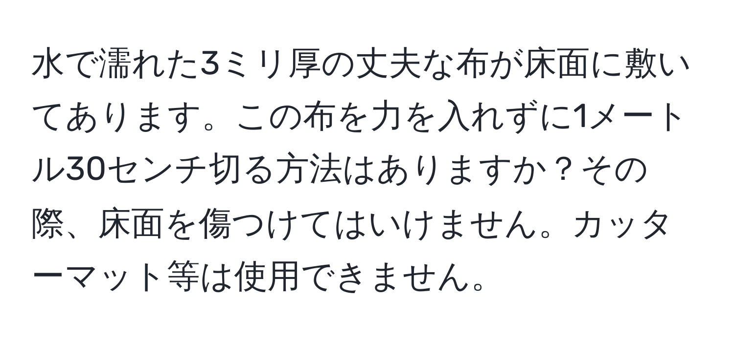 水で濡れた3ミリ厚の丈夫な布が床面に敷いてあります。この布を力を入れずに1メートル30センチ切る方法はありますか？その際、床面を傷つけてはいけません。カッターマット等は使用できません。