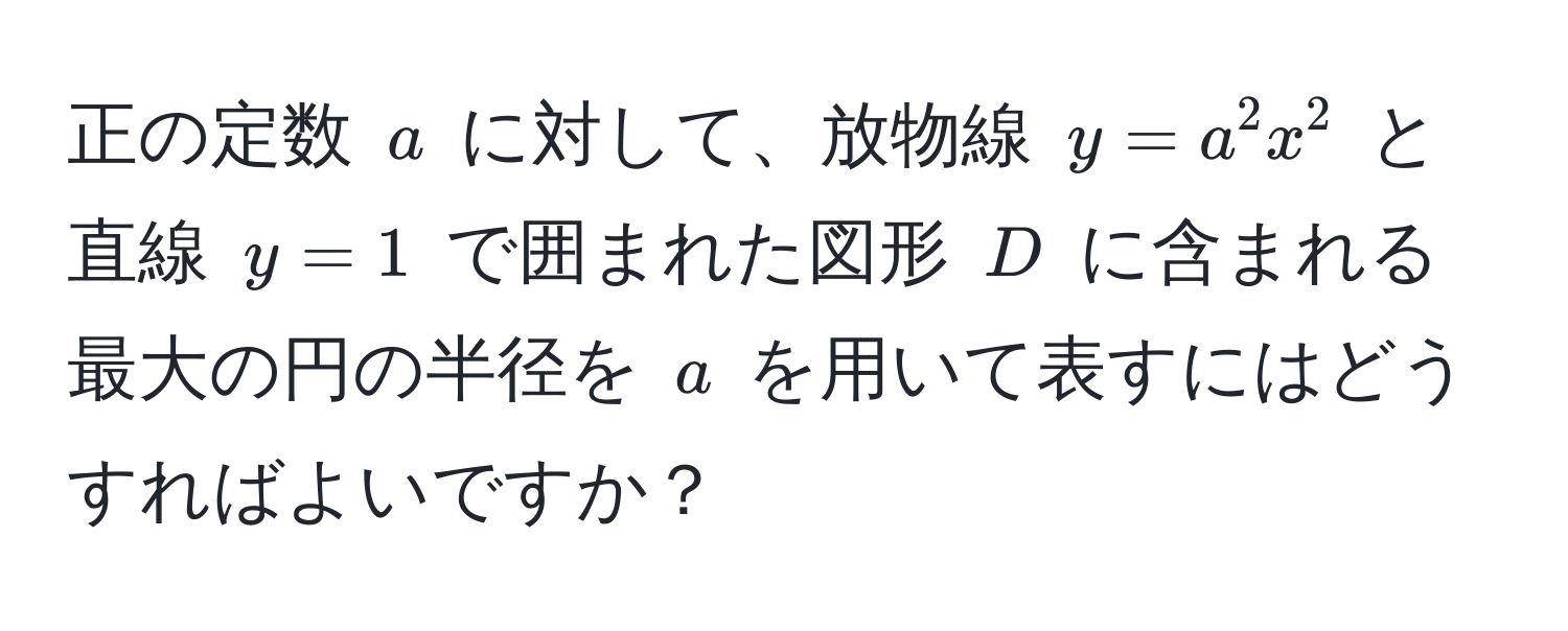 正の定数 $a$ に対して、放物線 $y = a^2 x^2$ と直線 $y = 1$ で囲まれた図形 $D$ に含まれる最大の円の半径を $a$ を用いて表すにはどうすればよいですか？