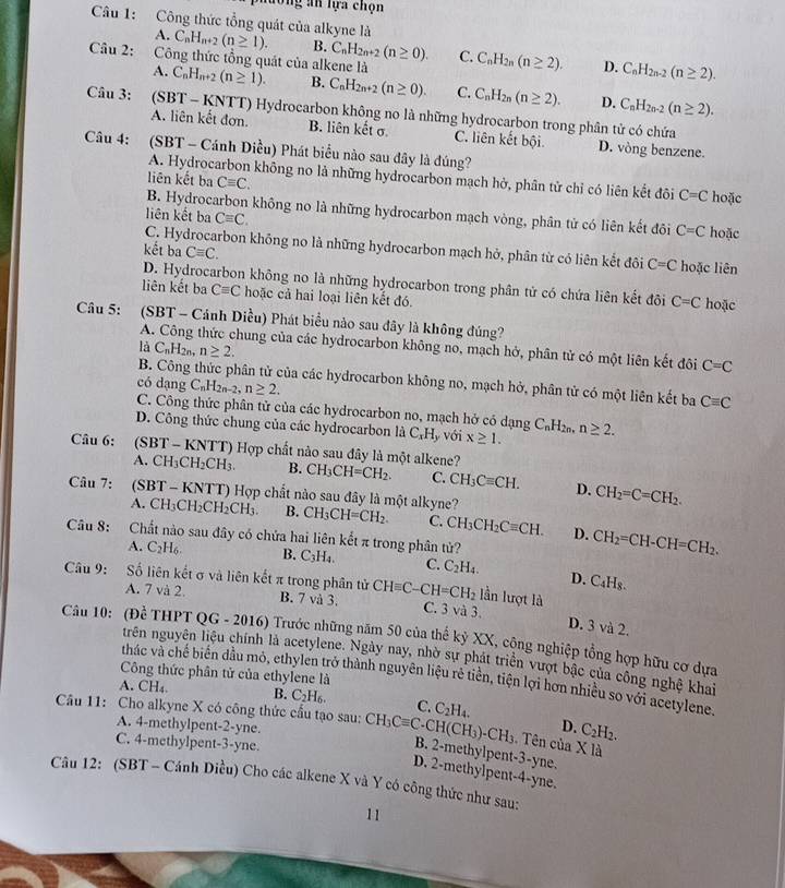 Ông an lựa chọn
A.
Câu 1: Công thức tổng quát của alkyne là C_nH_n+2(n≥ 1). B. C_nH_2n+2(n≥ 0). C. C_nH_2n(n≥ 2) D. C_nH_2n-2(n≥ 2).
A.
Câu 2: Công thức tổng quát của alkene là C_nH_n+2(n≥ 1). B. C_nH_2n+2(n≥ 0). C. C_nH_2n(n≥ 2). D. C_nH_2n-2(n≥ 2).
Câu 3: (SBT - KNTT) Hydrocarbon không no là những hydrocarbon trong phân tử có chứa
A. liên kết đơn. B. liên kết σ C. liên kết bội. D. vòng benzene.
Câu 4: (SBT - Cánh Điều) Phát biểu nào sau đây là đúng?
A. Hydrocarbon không no là những hydrocarbon mạch hở, phân tử chỉ có liên kết đôi C=C
liên kết ba Cequiv C. hoặc
B. Hydrocarbon không no là những hydrocarbon mạch vòng, phân tử có liên kết đôi C=C
liên kết ba Cequiv C. hoặc
C. Hydrocarbon không no là những hydrocarbon mạch hở, phân từ có liên kết đôi C=C
kết ba Cequiv C. hoặc liên
D. Hydrocarbon không no là những hydrocarbon trong phân tử có chứa liên kết đội C=C hoặc
liên kết ba Cequiv C hoặc cả hai loại liên kết đó.
Câu 5: (SBT - Cánh Diều) Phát biểu nào sau đây là không đúng?
A. Công thức chung của các hydrocarbon không no, mạch hở, phân tử có một liên kết đôi C=C
là C_nH 2n n≥ 2.
B. Công thức phân tử của các hydrocarbon không no, mạch hở, phân tử có một liên kết ba Cequiv C
có dạng C_nH_2n-2 n≥ 2.
C. Công thức phân tử của các hydrocarbon no, mạch hở có dạng C_nH_2n.
D. Công thức chung của các hydrocarbon là C_xH_y với x≥ 1. n≥ 2.
Câu 6: (SBT - KNTT) Hợp chất nào sau đây là một alkene? CH_3CH=CH_2. C. CH_3Cequiv CH. D. CH_2=C=CH_2.
A. C H_3CH_2CH_3. B.
Câu 7: (SBT - KNTT) Hợp chất nào sau đây là một alkyne? CH_3CH=CH_2. C. CH_3CH_2Cequiv CH. D. CH_2=CH-CH=CH_2.
A. C H1 CH_2CH_2CH_3 B.
Câu 8: Chất nào sau đây có chứa hai liên kết π trong phân tử?
A. C_2H_6 B. C_3H_4. C. C_2H_4. D. C_4H_8.
Câu 9: Số liên kết σ và liên kết π trong phân tử CHequiv C-CH=CH_2 lần lượt là
A. 7 và 2. B. 7 và 3. C. 3 và 3.
D. 3 và 2.
Câu 10: (Để THPT QG - 2016) Trước những năm 50 của thế kỷ XX, công nghiệp tổng hợp hữu cơ dựa
trên nguyên liệu chính là acetylene. Ngày nay, nhờ sự phát triển vượt bậc của công nghệ khai
Công thức phân tử của ethylene là
thác và chế biến dầu mô, ethylen trở thành nguyên liệu rẻ tiền, tiện lợi hơn nhiều so với acetylene,
A. CH₄ B. C_2H_6. C.
Câu 11: Cho alkyne X có công thức cầu tạo sau: CH_3Cequiv C· CH(CH_3)-CH_3 C_2H_4. C_2H_2.
A. 4-methylpent-2-yne.
D.
C. 4-methylpent-3-yne.
.  Tên của X là
B. 2-methylpent-3-yne.
D. 2-methylpent-4-yne.
Câu 12: (SBT - Cánh Diều) Cho các alkene X và Y có công thức như sau:
11