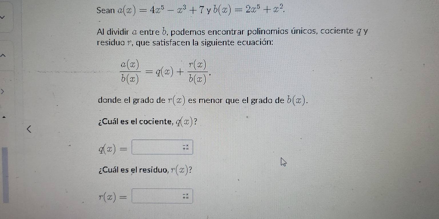 Sean a(x)=4x^5-x^3+7 y b(x)=2x^5+x^2. 
Al dividir a entre b, podemos encontrar polinomios únicos, cociente q y 
residuo r, que satisfacen la siguiente ecuación:
 a(x)/b(x) =q(x)+ r(x)/b(x) , 
dónde el grado de r(x) es menor que el grado de b(x). 
¿Cuál es el cociente, q(x) ?
q(x)=
¿Cuál es el residuo, r(x) ?
r(x)=