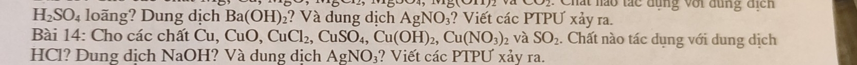 Chất hào tác đụng với dùng địch
H_2SO_4 loãng? Dung dịch Ba(OH)_2 ? Và dung dịch AgNO_3 ? Viết các PTPƯ xảy ra. 
Bài 14: Cho các chất Cu, CuO, CuCl_2, CuSO_4, Cu(OH)_2, Cu(NO_3) và SO_2. Chất nào tác dụng với dung dịch 
HCl? Dung dịch Na OH? Và dung dịch AgNO_3;? Viết các PTPƯ xảy ra.