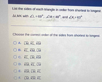 List the sides of each triangle in order from shortest to longest.
△ LMK with ∠ L=69°, ∠ M=48° , and ∠ K=63°
Choose the correct order of the sides from shortest to longest.
A. overline LM, overline KL, overline KM
B. overline KL, overline KM, overline LM
C. overline KL, overline LM, overline KM
D. overline KM, overline KL, overline LM
E. overline KM, overline LM, overline KL
F. overline LM, overline KM, overline KL