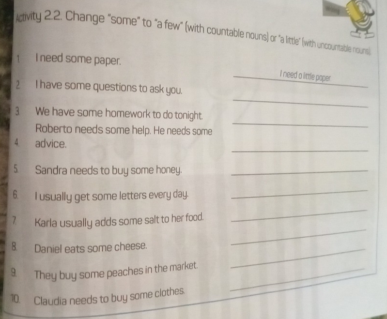 Activity 2.2. Change "some" to "a few" (with countable nouns) or "a little" (with uncountable nouns) 
1I need some paper. 
_ 
I need a little paper 
_ 
2 I have some questions to ask you. 
_ 
3 We have some homework to do tonight. 
Roberto needs some help. He needs some 
_ 
4 advice. 
5. Sandra needs to buy some honey._ 
6. I usually get some letters every day. 
_ 
_ 
_ 
7 Karla usually adds some salt to her food. 
8. Daniel eats some cheese._ 
9 They buy some peaches in the market_ 
10. Claudia needs to buy some clothes.