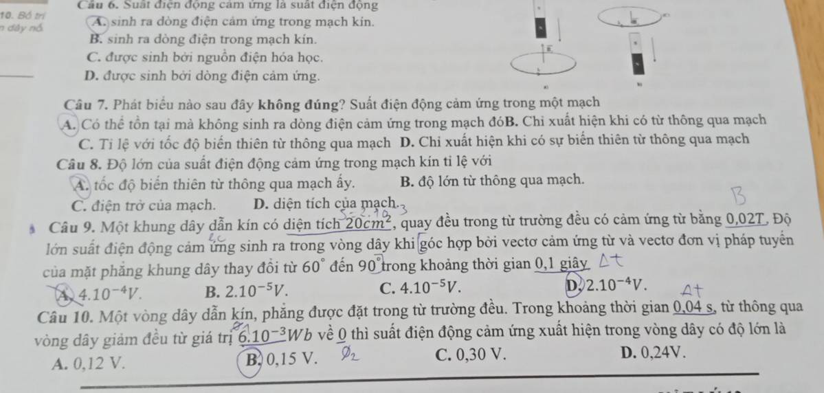 Cầu 6. Suất điện động cảm ứng là suất điện động
10. Bố trí
n dây nó A. sinh ra dòng điện cảm ứng trong mạch kin.
B. sinh ra dòng điện trong mạch kín.
i
C. được sinh bởi nguồn điện hóa học.
_
D. được sinh bởi dòng điện cảm ứng.
Câu 7. Phát biểu nào sau đây không đúng? Suất điện động cảm ứng trong một mạch
A. Có thể tồn tại mà không sinh ra dòng điện cảm ứng trong mạch đóB. Chỉ xuất hiện khi có từ thông qua mạch
C. Tỉ lệ với tốc độ biến thiên từ thông qua mạch D. Chi xuất hiện khi có sự biển thiên từ thông qua mạch
Câu 8. Độ lớn của suất điện động cảm ứng trong mạch kín tỉ lệ với
A. tốc độ biến thiên từ thông qua mạch ấy. B. độ lớn từ thông qua mạch.
C. điện trở của mạch. D. diện tích của mạch.
Câu 9. Một khung dây dẫn kín có diện tích 20cm^2 , quay đều trong từ trường đều có cảm ứng từ bằng 0,02T, Độ
lớn suất điện động cảm ứng sinh ra trong vòng dây khi góc hợp bởi vectơ cảm ứng từ và vectơ đơn vị pháp tuyển
của mặt phăng khung dây thay đổi từ 60° đến 90° trong khoảng thời gian 0,1 giây
A 4.10^(-4)V. B. 2.10^(-5)V. C. 4.10^(-5)V.
D. 2.10^(-4)V.
Câu 10. Một vòng dây dẫn kín, phẳng được đặt trong từ trường đều. Trong khoảng thời gian 0,04 s, từ thông qua
vòng dây giảm đều từ giá trị _ 6.10^(-3) 2Wb về 0 thì suất điện động cảm ứng xuất hiện trong vòng dây có độ lớn là
A. 0,12 V. B. 0,15 V. I2 C. 0,30 V. D. 0,24V.