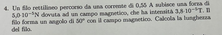 Un filo rettilineo percorso da una corrente di 0,55 A subisce una forza di
5,0· 10^(-5)N dovuta ad un campo magnetico, che ha intensità 3,8· 10^(-5)T. Il 
filo forma un angolo di 50° con il campo magnetico. Calcola la lunghezza 
del filo.