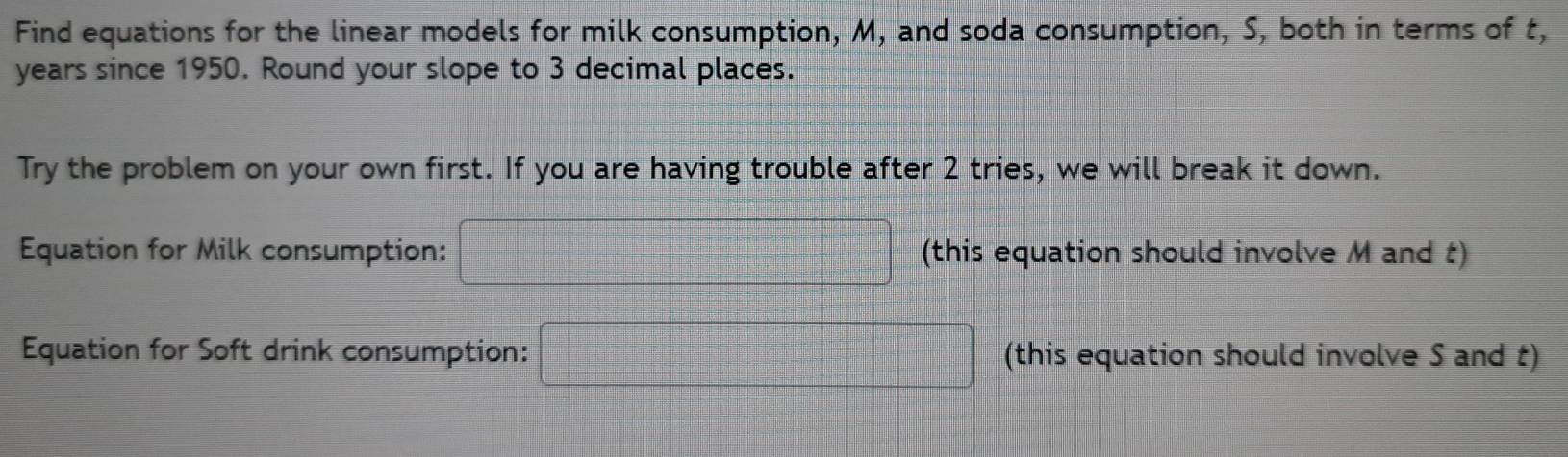 Find equations for the linear models for milk consumption, M, and soda consumption, S, both in terms of t,
years since 1950. Round your slope to 3 decimal places. 
Try the problem on your own first. If you are having trouble after 2 tries, we will break it down. 
Equation for Milk consumption: □ (this equation should involve M and t) 
Equation for Soft drink consumption: □ (this equation should involve S and t)